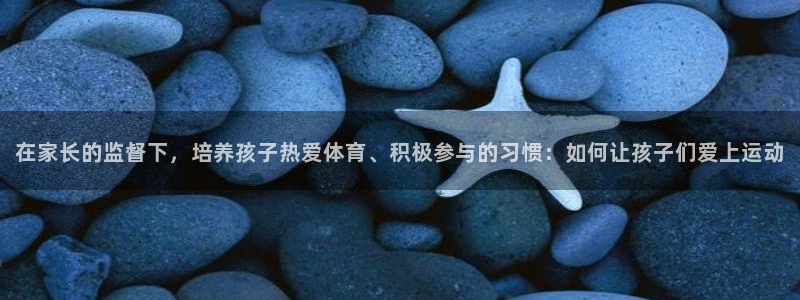 三亿体育登录：在家长的监督下，培养孩子热爱体育、积极参与的习惯：如何让孩子们爱上运动
